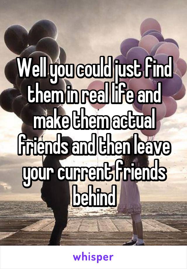 Well you could just find them in real life and make them actual friends and then leave your current friends behind