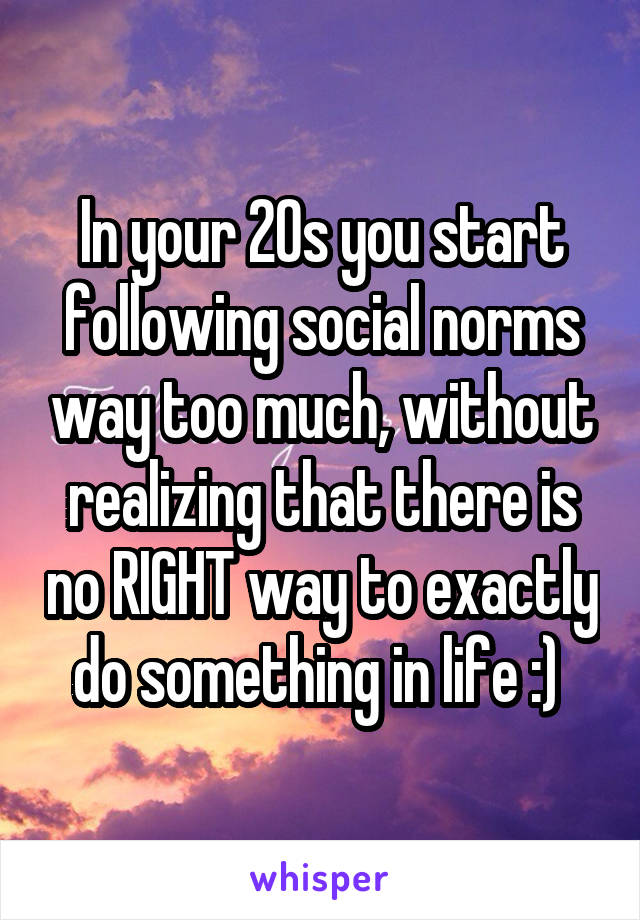 In your 20s you start following social norms way too much, without realizing that there is no RIGHT way to exactly do something in life :) 
