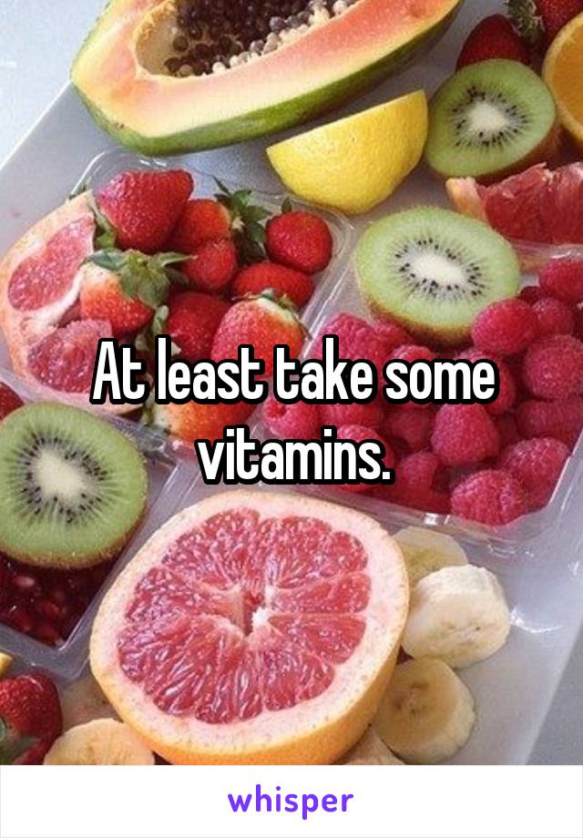 At least take some
vitamins.