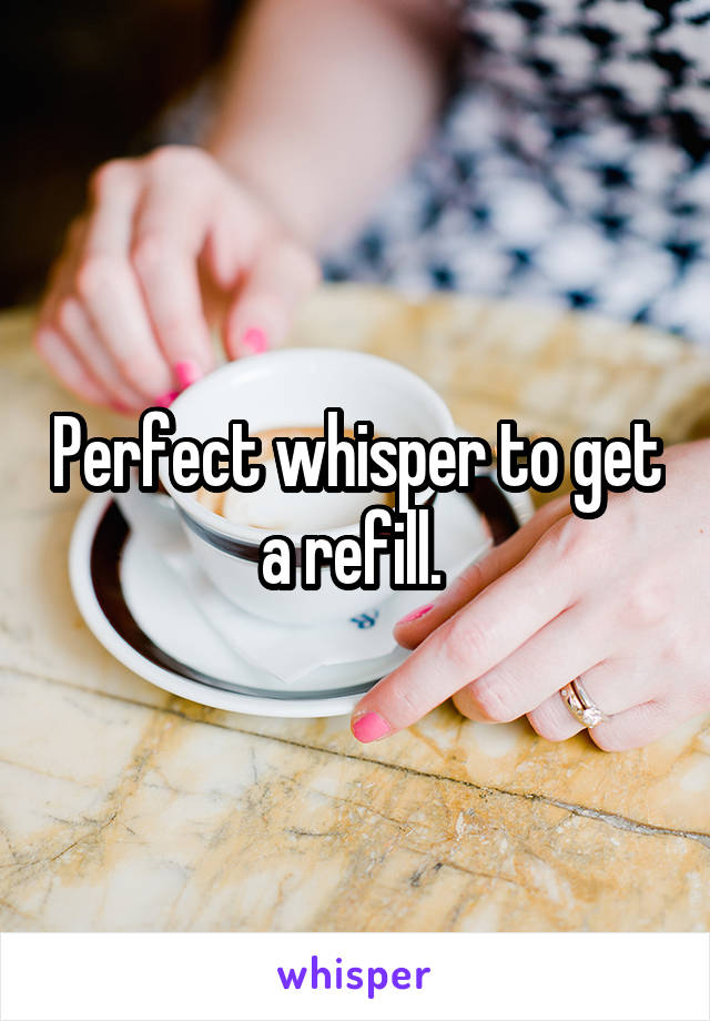 Perfect whisper to get a refill. 