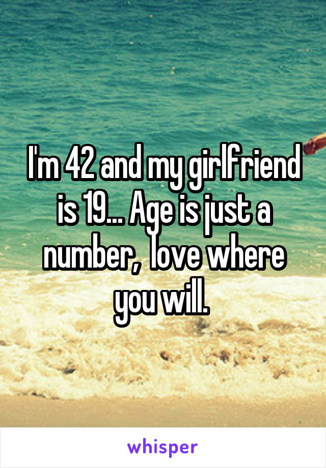 I'm 42 and my girlfriend is 19... Age is just a number,  love where you will. 
