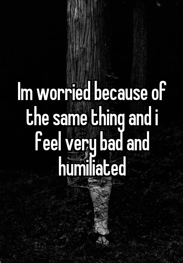 im-worried-because-of-the-same-thing-and-i-feel-very-bad-and-humiliated