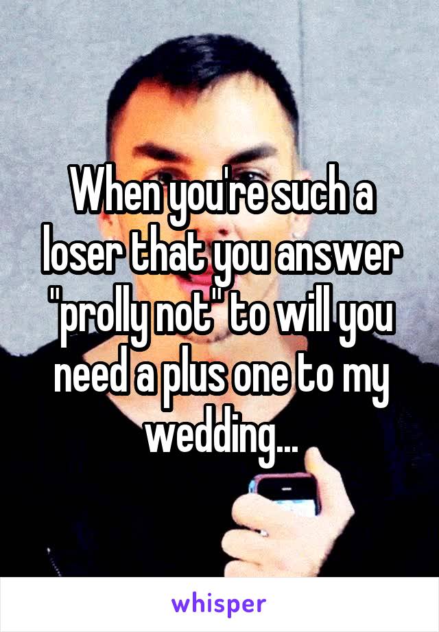 When you're such a loser that you answer "prolly not" to will you need a plus one to my wedding...