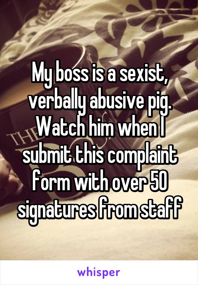 My boss is a sexist, verbally abusive pig. Watch him when I submit this complaint form with over 50 signatures from staff