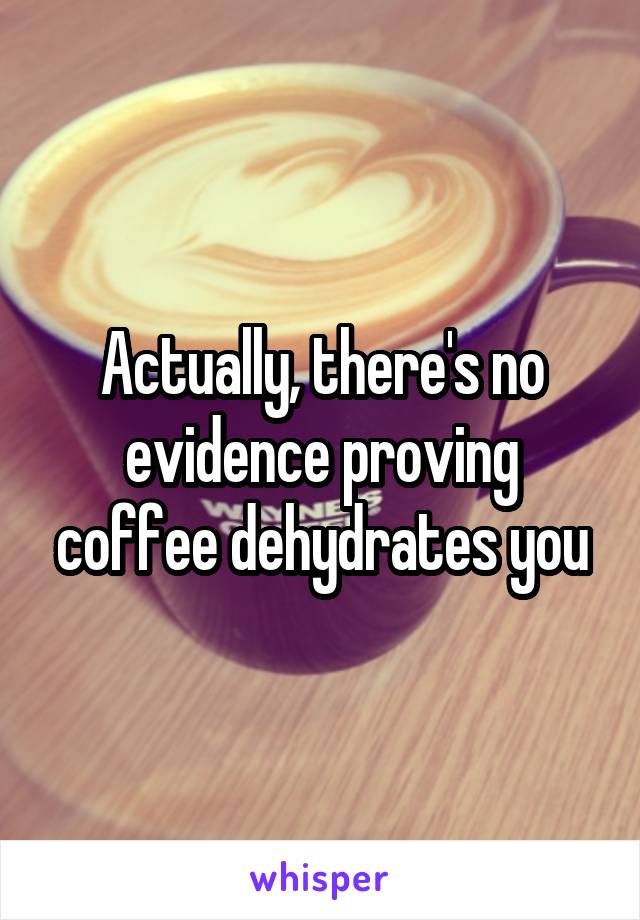 Actually, there's no evidence proving coffee dehydrates you