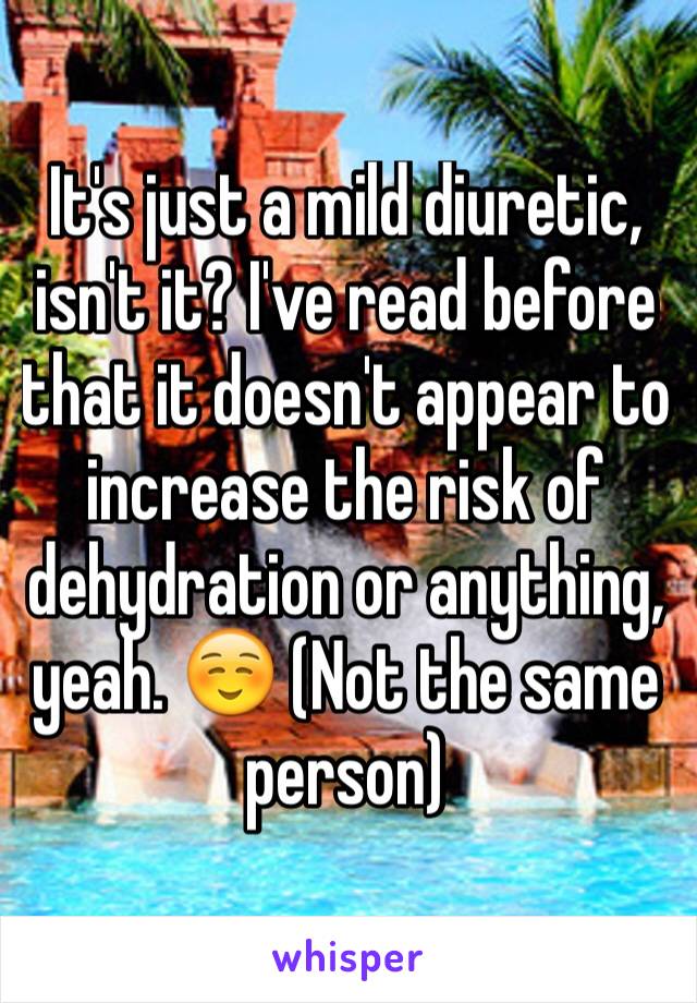 It's just a mild diuretic, isn't it? I've read before that it doesn't appear to increase the risk of dehydration or anything, yeah. ☺️ (Not the same person)