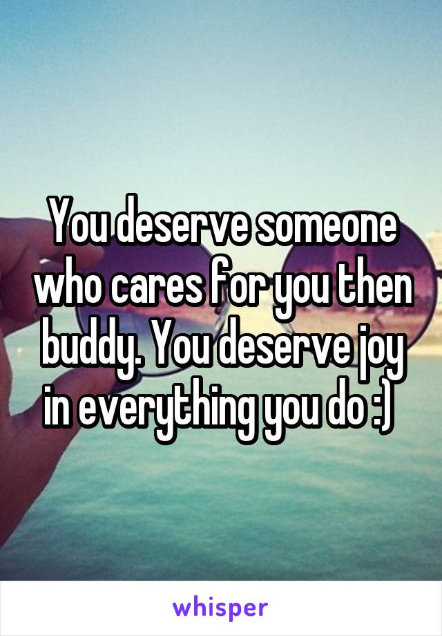You deserve someone who cares for you then buddy. You deserve joy in everything you do :) 