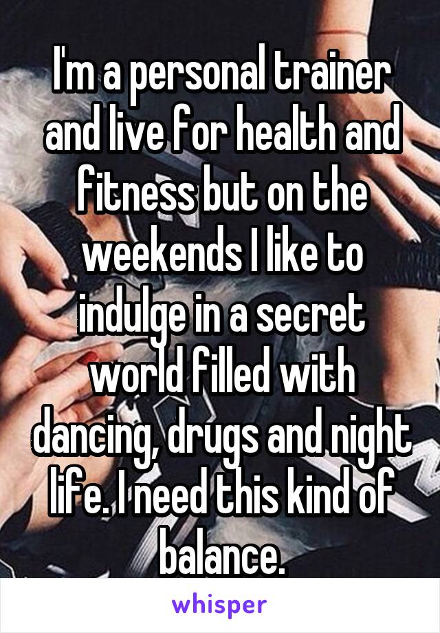 I'm a personal trainer and live for health and fitness but on the weekends I like to indulge in a secret world filled with dancing, drugs and night life. I need this kind of balance.