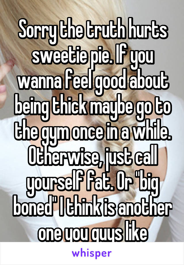 Sorry the truth hurts sweetie pie. If you wanna feel good about being thick maybe go to the gym once in a while. Otherwise, just call yourself fat. Or "big boned" I think is another one you guys like