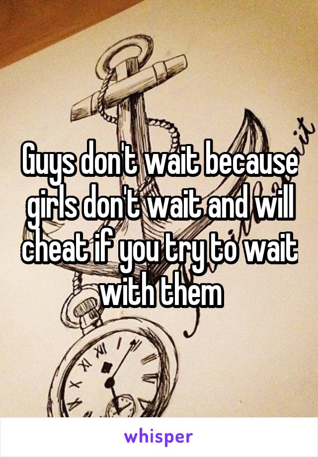 Guys don't wait because girls don't wait and will cheat if you try to wait with them