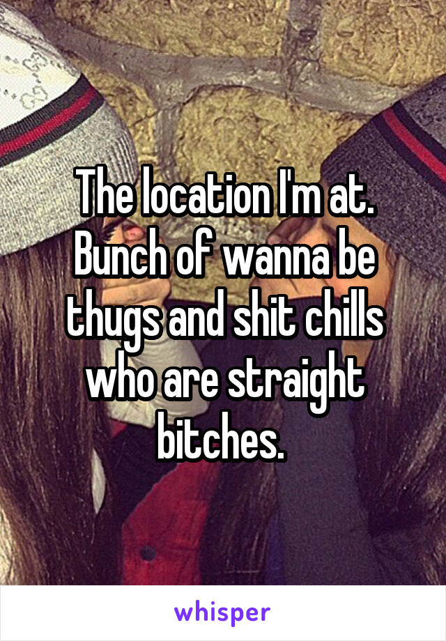 The location I'm at. Bunch of wanna be thugs and shit chills who are straight bitches. 