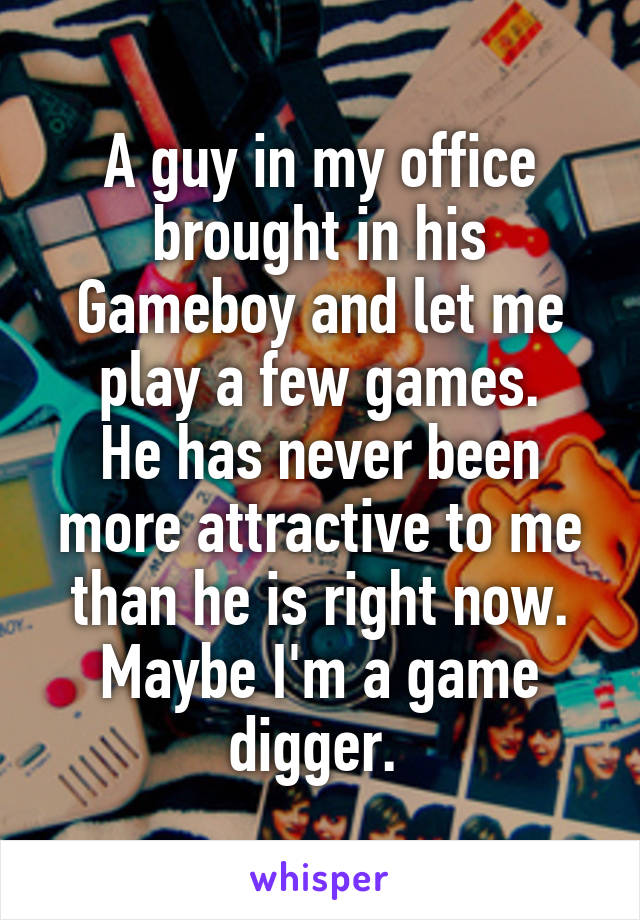 A guy in my office brought in his Gameboy and let me play a few games.
He has never been more attractive to me than he is right now.
Maybe I'm a game digger. 