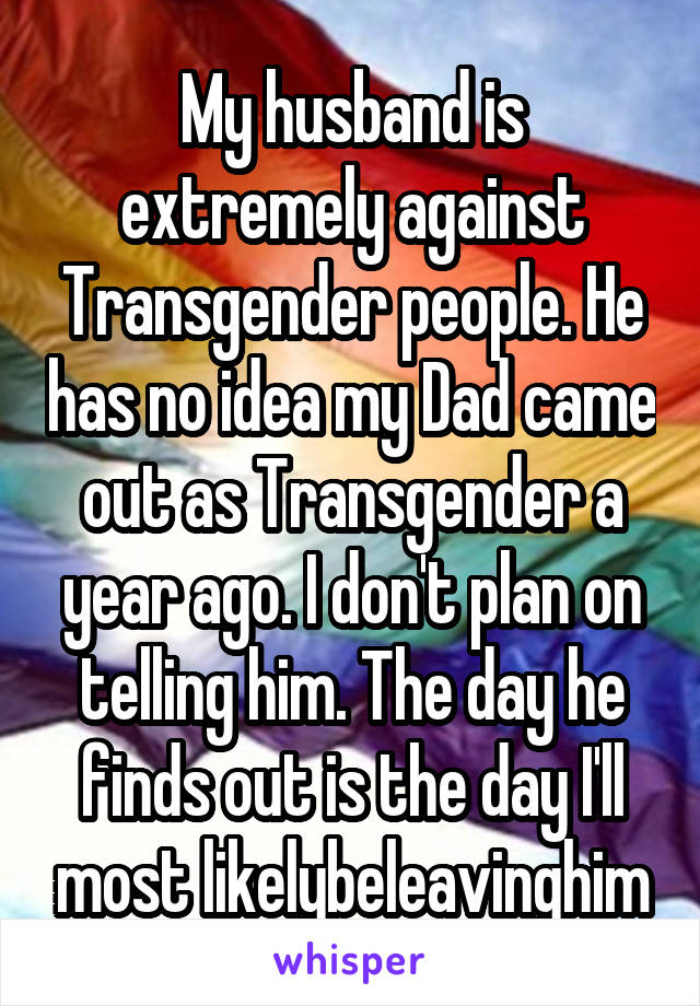 My husband is extremely against Transgender people. He has no idea my Dad came out as Transgender a year ago. I don't plan on telling him. The day he finds out is the day I'll most likelybeleavinghim