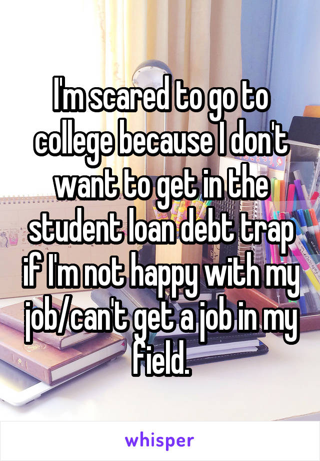 I'm scared to go to college because I don't want to get in the student loan debt trap if I'm not happy with my job/can't get a job in my field.