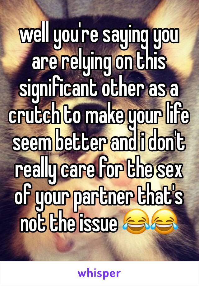 well you're saying you are relying on this significant other as a crutch to make your life seem better and i don't really care for the sex of your partner that's not the issue 😂😂