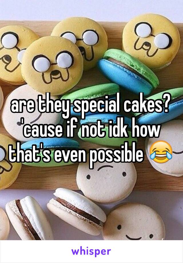are they special cakes? 'cause if not idk how that's even possible 😂