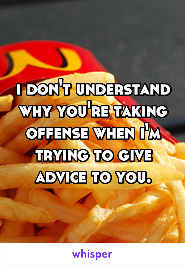 i don't understand why you're taking offense when i'm trying to give advice to you.