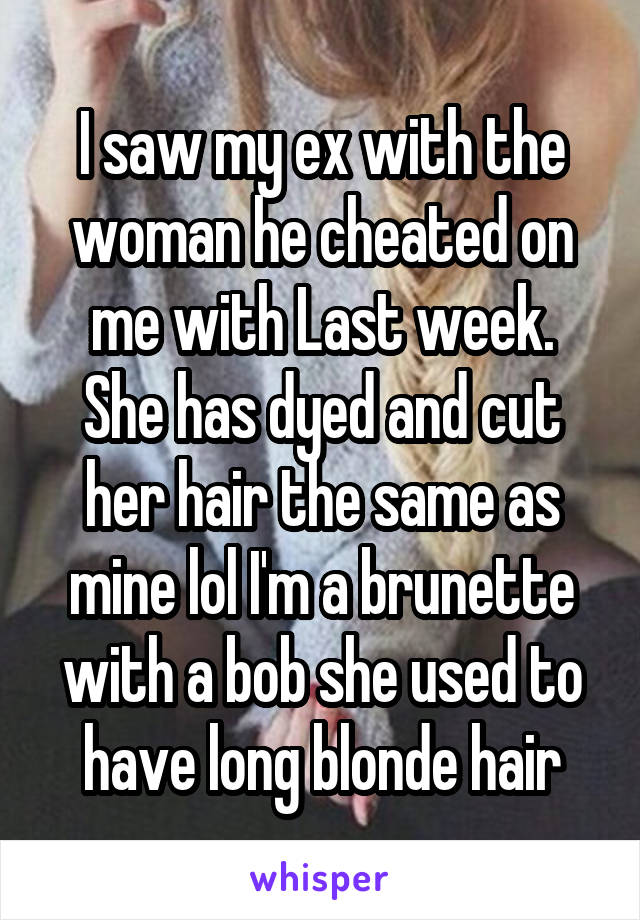 I saw my ex with the woman he cheated on me with Last week.
She has dyed and cut her hair the same as mine lol I'm a brunette with a bob she used to have long blonde hair