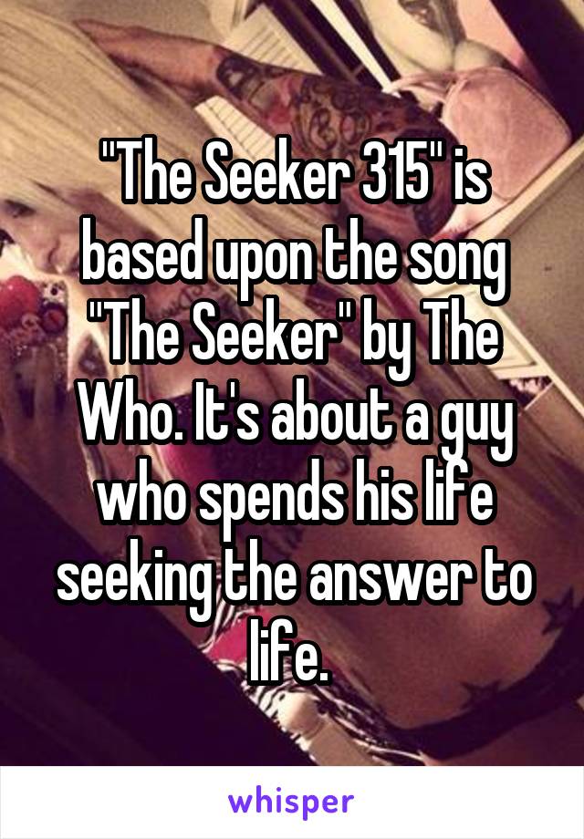 "The Seeker 315" is based upon the song "The Seeker" by The Who. It's about a guy who spends his life seeking the answer to life. 