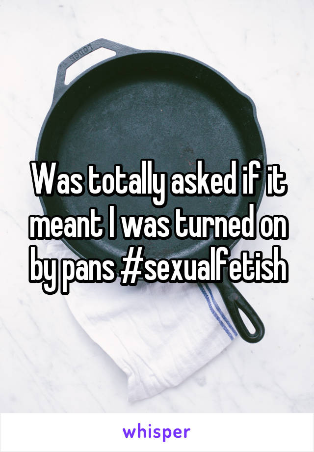 Was totally asked if it meant I was turned on by pans #sexualfetish