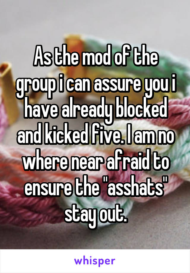 As the mod of the group i can assure you i have already blocked and kicked five. I am no where near afraid to ensure the "asshats" stay out.