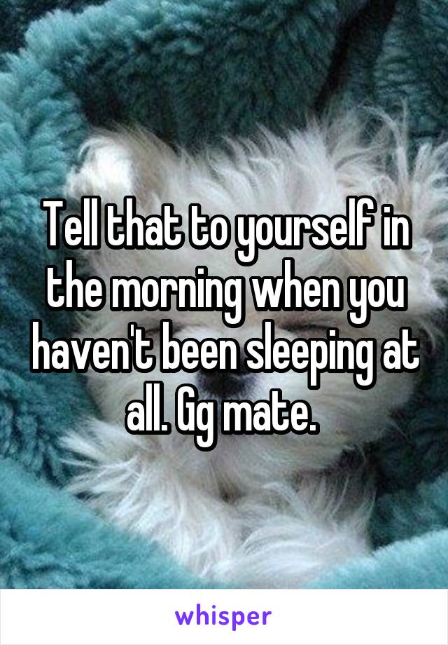 Tell that to yourself in the morning when you haven't been sleeping at all. Gg mate. 
