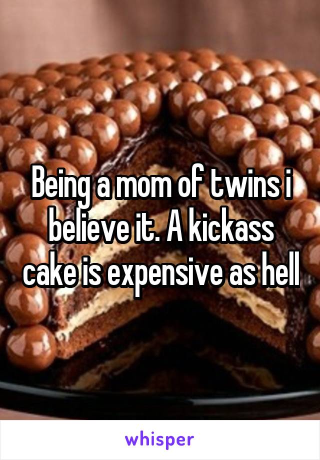 Being a mom of twins i believe it. A kickass cake is expensive as hell