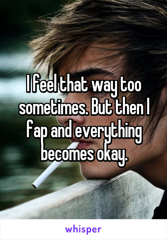 I feel that way too sometimes. But then I fap and everything becomes okay.