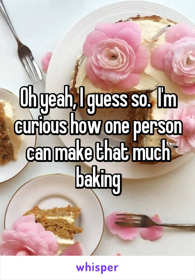 Oh yeah, I guess so.  I'm curious how one person can make that much baking