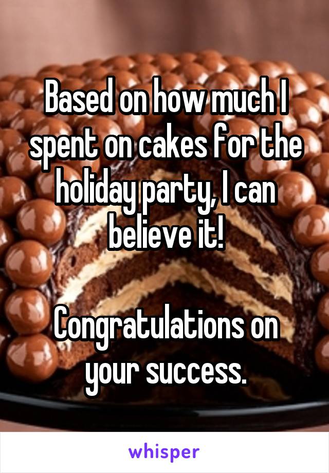 Based on how much I spent on cakes for the holiday party, I can believe it!

Congratulations on your success.