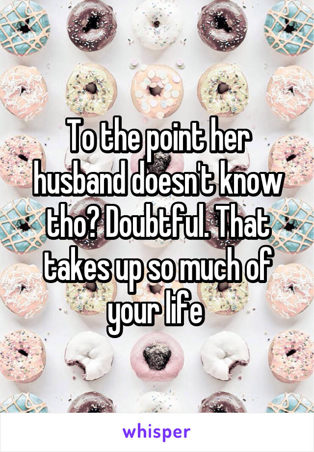 To the point her husband doesn't know tho? Doubtful. That takes up so much of your life 