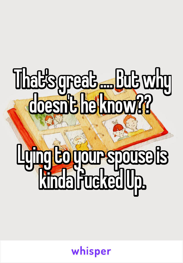 That's great .... But why doesn't he know?? 

Lying to your spouse is kinda fucked Up.