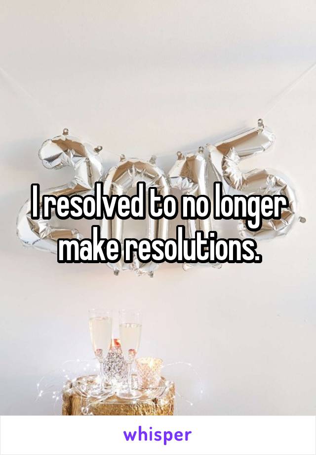 I resolved to no longer make resolutions.