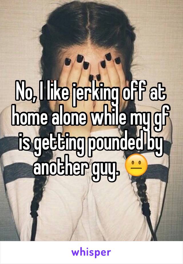 No, I like jerking off at home alone while my gf is getting pounded by another guy. 😐 