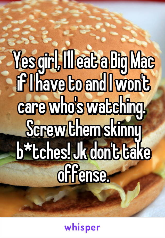 Yes girl, I'll eat a Big Mac if I have to and I won't care who's watching.  Screw them skinny b*tches! Jk don't take offense.