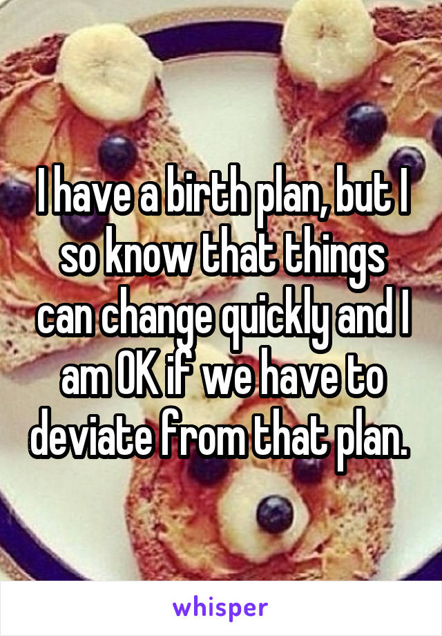 I have a birth plan, but I so know that things can change quickly and I am OK if we have to deviate from that plan. 