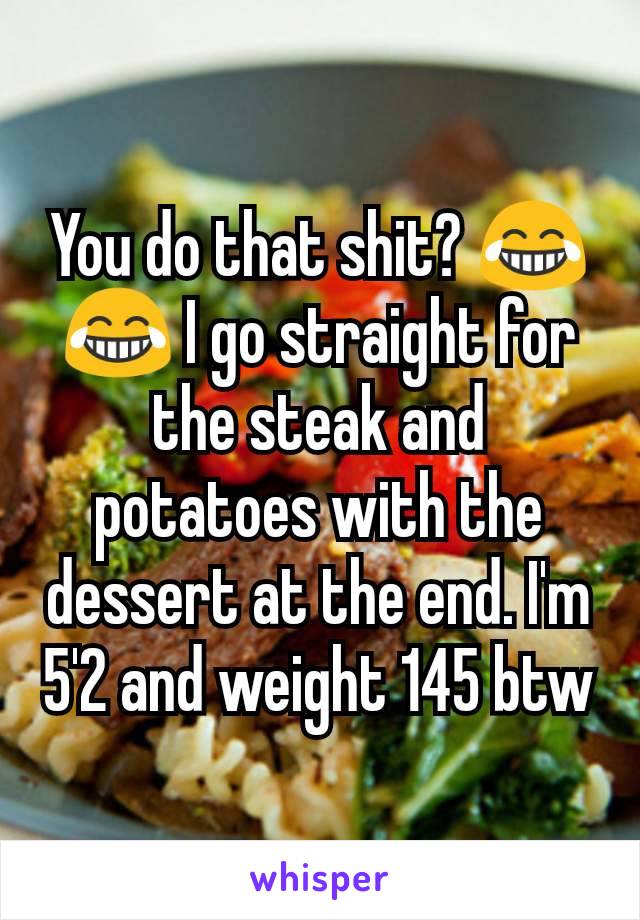 You do that shit? 😂😂 I go straight for the steak and potatoes with the dessert at the end. I'm 5'2 and weight 145 btw
