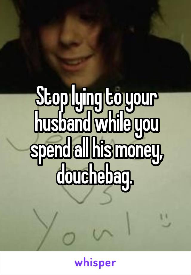 Stop lying to your husband while you spend all his money, douchebag. 