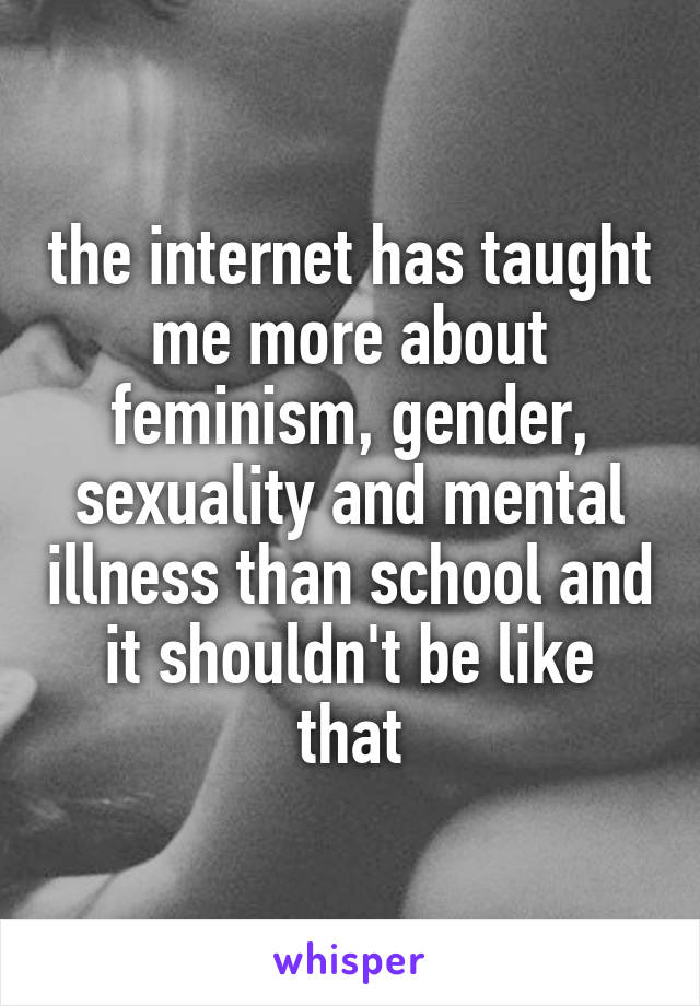 the internet has taught me more about feminism, gender, sexuality and mental illness than school and it shouldn't be like that