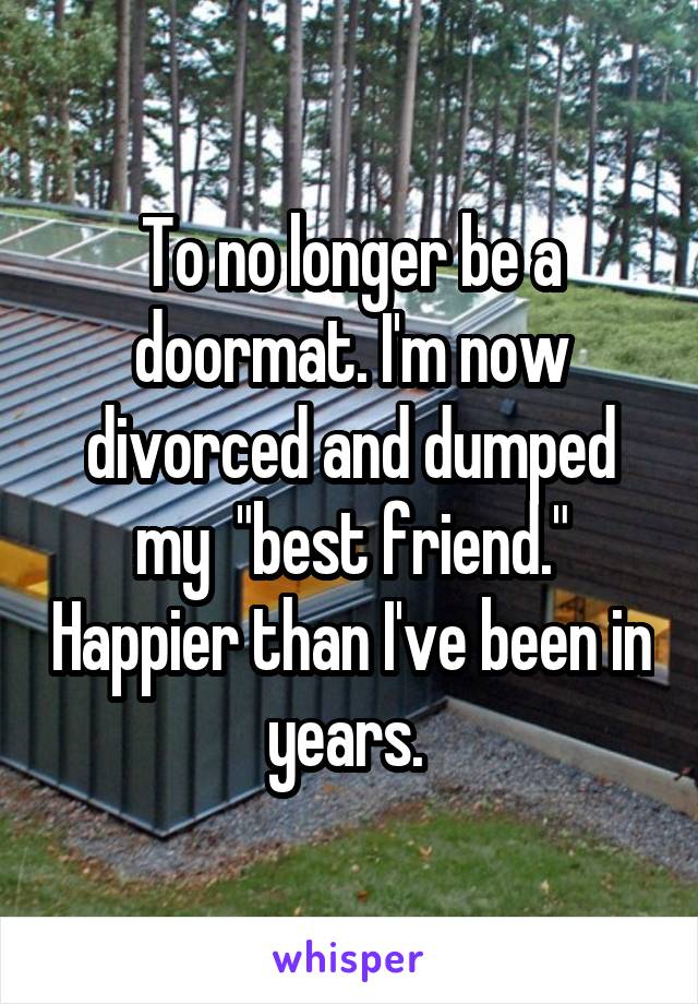 To no longer be a doormat. I'm now divorced and dumped my  "best friend." Happier than I've been in years. 