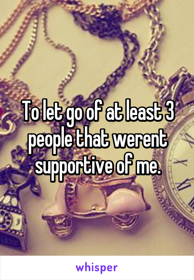 To let go of at least 3 people that werent supportive of me.