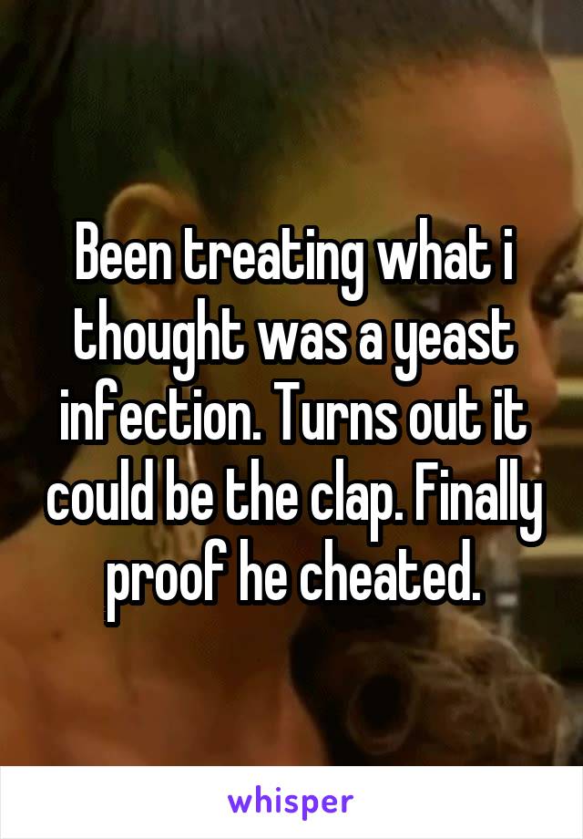 Been treating what i thought was a yeast infection. Turns out it could be the clap. Finally proof he cheated.
