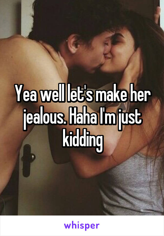 Yea well let's make her jealous. Haha I'm just kidding