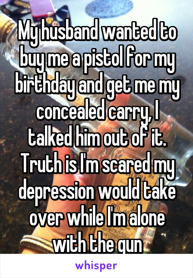 My husband wanted to buy me a pistol for my birthday and get me my concealed carry, I talked him out of it. Truth is I'm scared my depression would take over while I'm alone with the gun