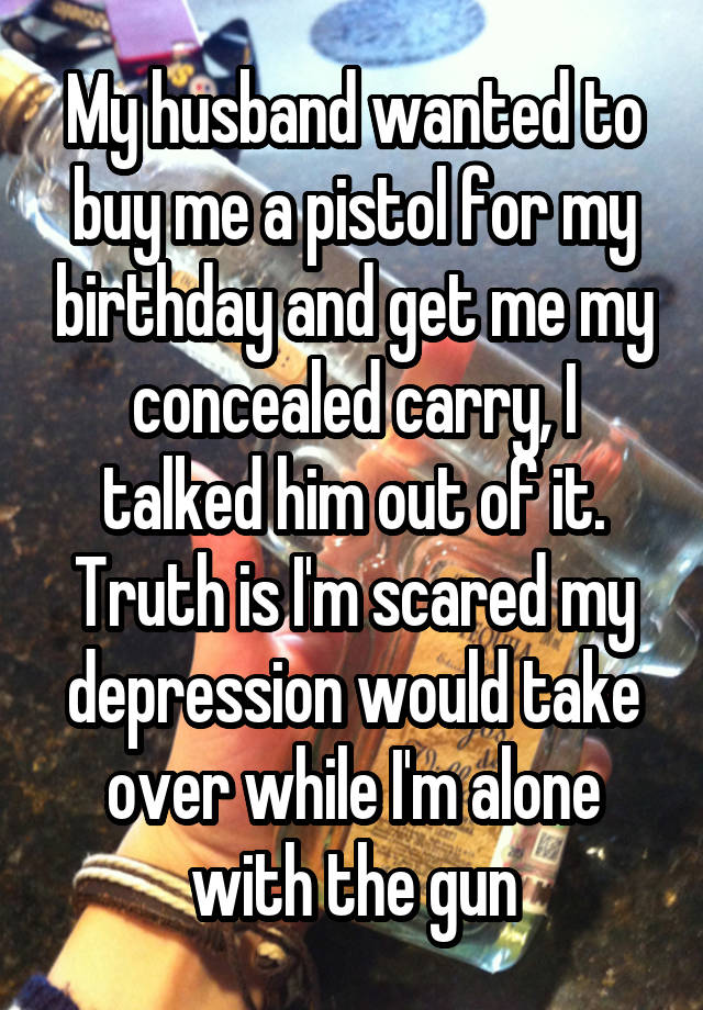 My husband wanted to buy me a pistol for my birthday and get me my concealed carry, I talked him out of it. Truth is I'm scared my depression would take over while I'm alone with the gun