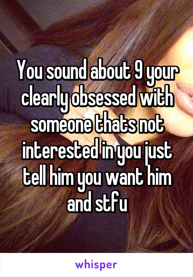 You sound about 9 your clearly obsessed with someone thats not interested in you just tell him you want him and stfu