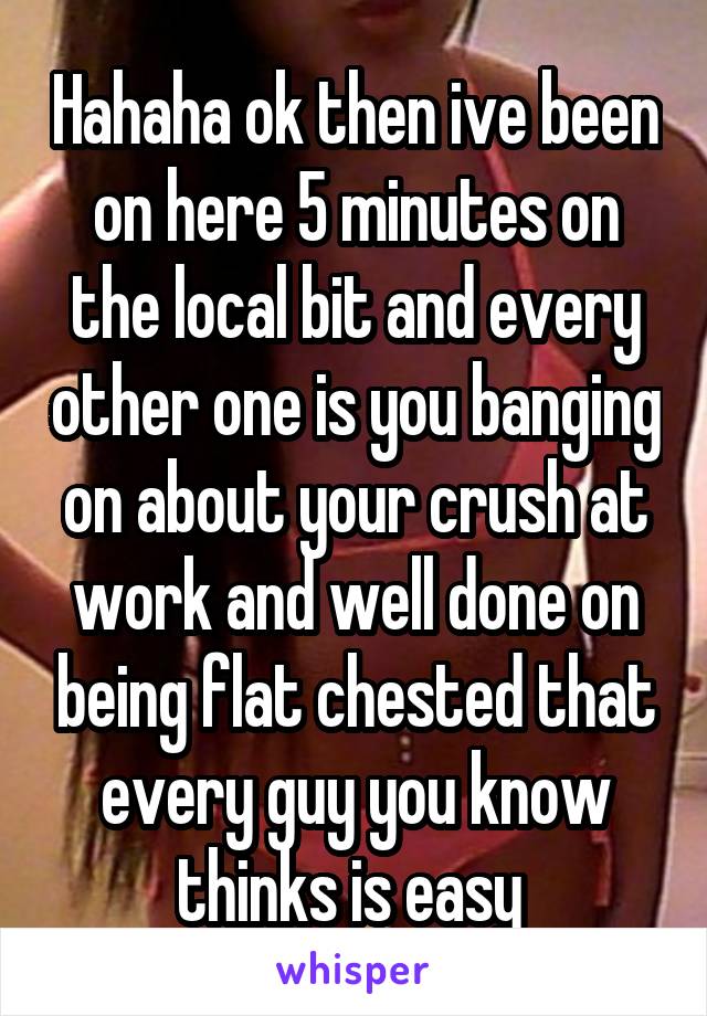 Hahaha ok then ive been on here 5 minutes on the local bit and every other one is you banging on about your crush at work and well done on being flat chested that every guy you know thinks is easy 