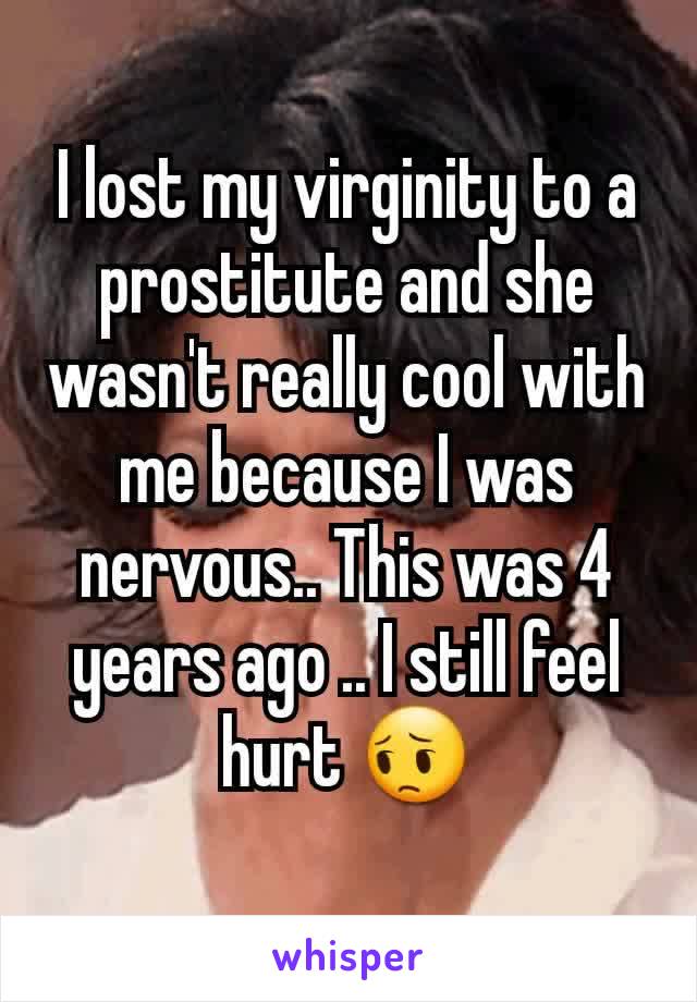 I lost my virginity to a prostitute and she wasn't really cool with me because I was nervous.. This was 4 years ago .. I still feel hurt 😔