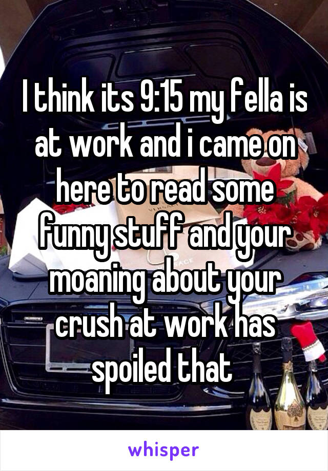 I think its 9:15 my fella is at work and i came on here to read some funny stuff and your moaning about your crush at work has spoiled that 