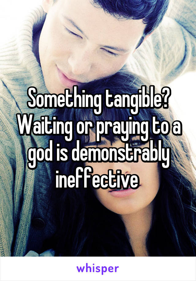 Something tangible? Waiting or praying to a god is demonstrably ineffective 